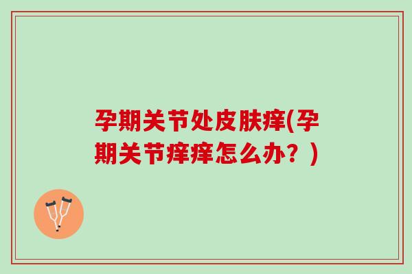 孕期关节处皮肤痒(孕期关节痒痒怎么办？)
