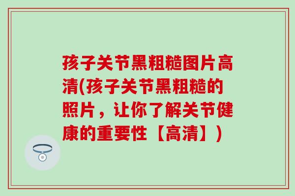 孩子关节黑粗糙图片高清(孩子关节黑粗糙的照片，让你了解关节健康的重要性【高清】)