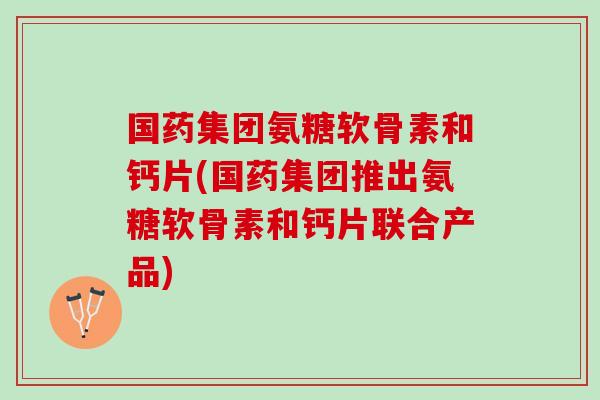 国药集团氨糖软骨素和钙片(国药集团推出氨糖软骨素和钙片联合产品)