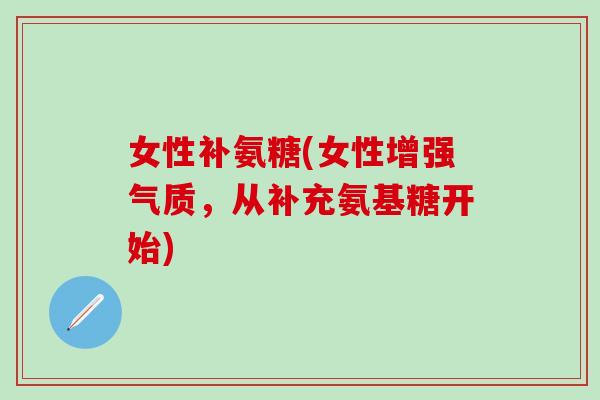 女性补氨糖(女性增强气质，从补充氨基糖开始)