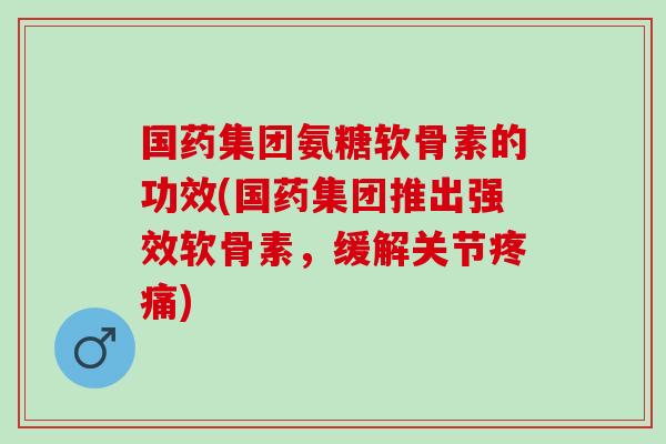 国药集团氨糖软骨素的功效(国药集团推出强效软骨素，缓解关节疼痛)