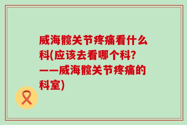 威海髋关节疼痛看什么科(应该去看哪个科？——威海髋关节疼痛的科室)