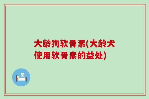 大龄狗软骨素(大龄犬使用软骨素的益处)