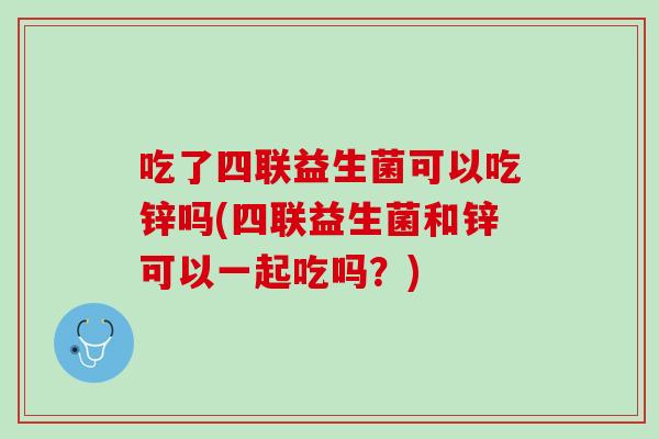 吃了四联益生菌可以吃锌吗(四联益生菌和锌可以一起吃吗？)