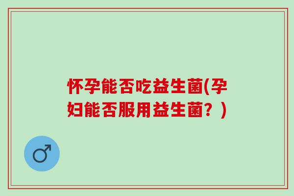 怀孕能否吃益生菌(孕妇能否服用益生菌？)