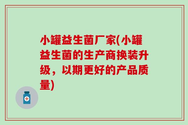 小罐益生菌厂家(小罐益生菌的生产商换装升级，以期更好的产品质量)