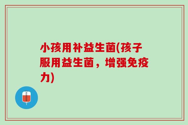 小孩用补益生菌(孩子服用益生菌，增强免疫力)