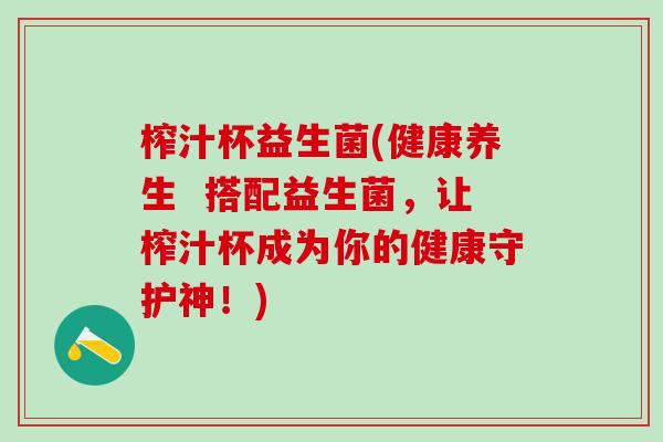 榨汁杯益生菌(健康养生  搭配益生菌，让榨汁杯成为你的健康守护神！)