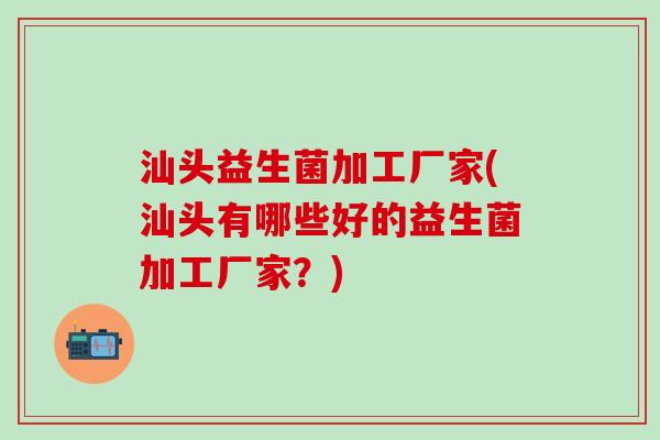 汕头益生菌加工厂家(汕头有哪些好的益生菌加工厂家？)