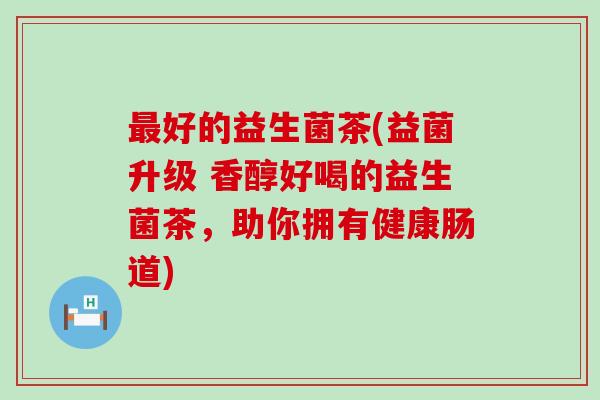最好的益生菌茶(益菌升级 香醇好喝的益生菌茶，助你拥有健康肠道)