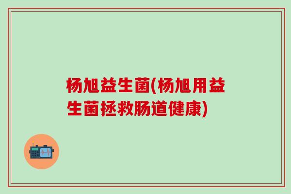 杨旭益生菌(杨旭用益生菌拯救肠道健康)