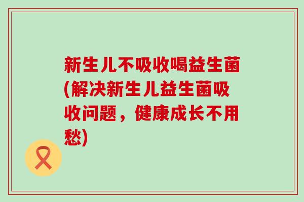 新生儿不吸收喝益生菌(解决新生儿益生菌吸收问题，健康成长不用愁)