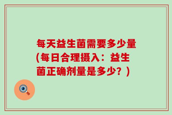 每天益生菌需要多少量(每日合理摄入：益生菌正确剂量是多少？)