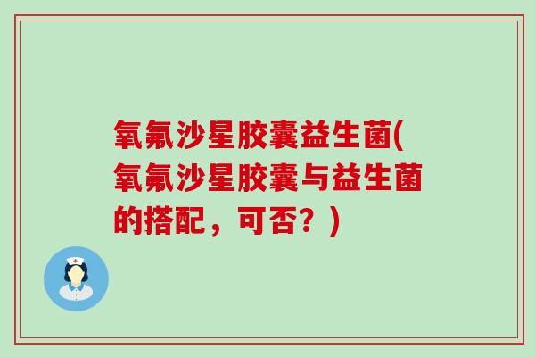 氧氟沙星胶囊益生菌(氧氟沙星胶囊与益生菌的搭配，可否？)