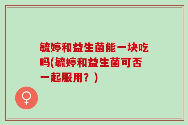 毓婷和益生菌能一块吃吗(毓婷和益生菌可否一起服用？)