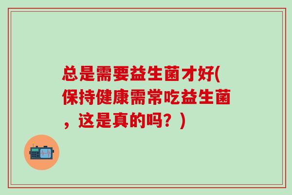 总是需要益生菌才好(保持健康需常吃益生菌，这是真的吗？)