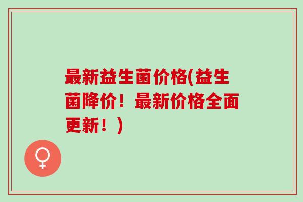 最新益生菌价格(益生菌降价！最新价格全面更新！)