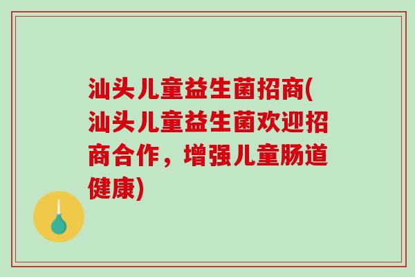 汕头儿童益生菌招商(汕头儿童益生菌欢迎招商合作，增强儿童肠道健康)