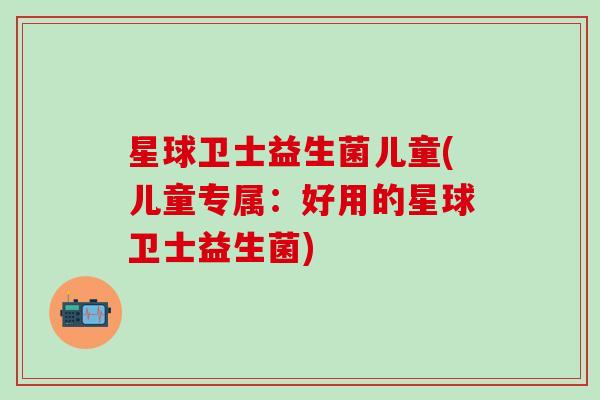 星球卫士益生菌儿童(儿童专属：好用的星球卫士益生菌)