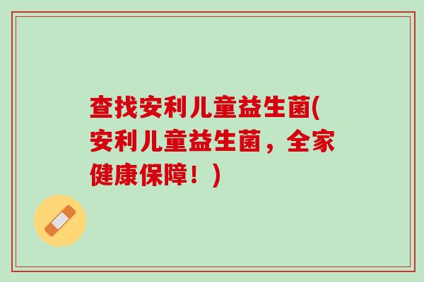 查找安利儿童益生菌(安利儿童益生菌，全家健康保障！)
