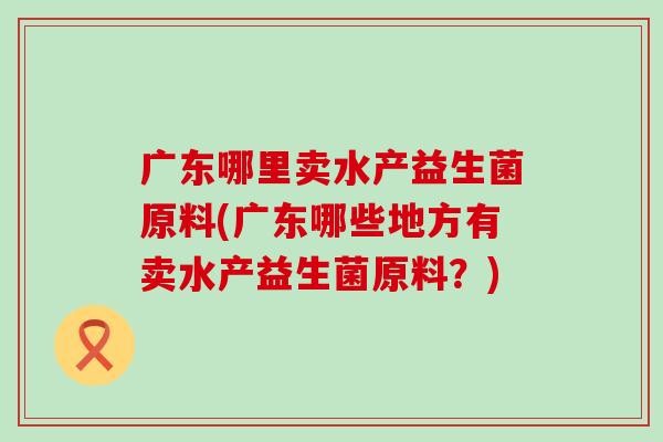 广东哪里卖水产益生菌原料(广东哪些地方有卖水产益生菌原料？)