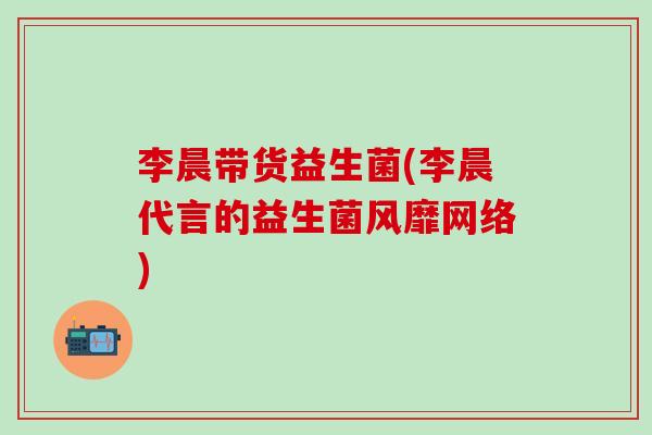 李晨带货益生菌(李晨代言的益生菌风靡网络)
