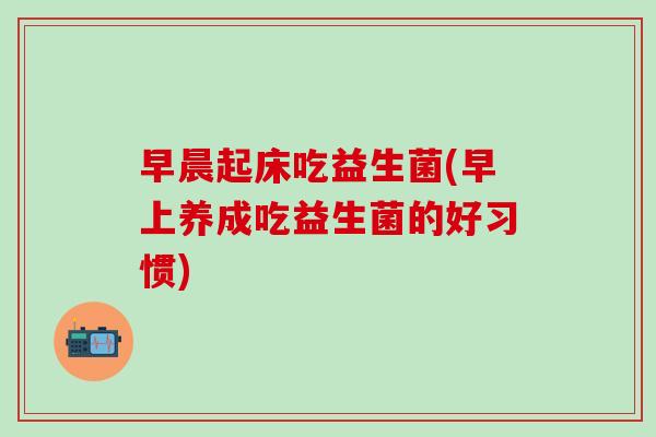 早晨起床吃益生菌(早上养成吃益生菌的好习惯)