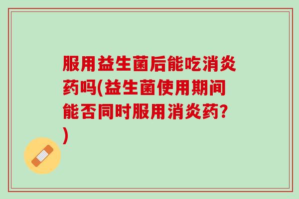 服用益生菌后能吃消炎药吗(益生菌使用期间能否同时服用消炎药？)