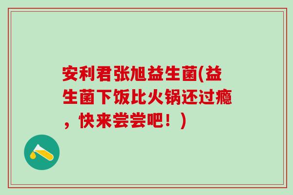 安利君张旭益生菌(益生菌下饭比火锅还过瘾,快来尝尝吧!) 安利君张旭益生菌(益生菌下饭比火锅还过瘾,快来尝尝吧!)