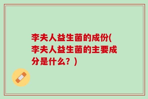 李夫人益生菌的成份(李夫人益生菌的主要成分是什么？)