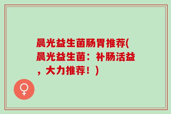晨光益生菌肠胃推荐(晨光益生菌：补肠活益，大力推荐！)