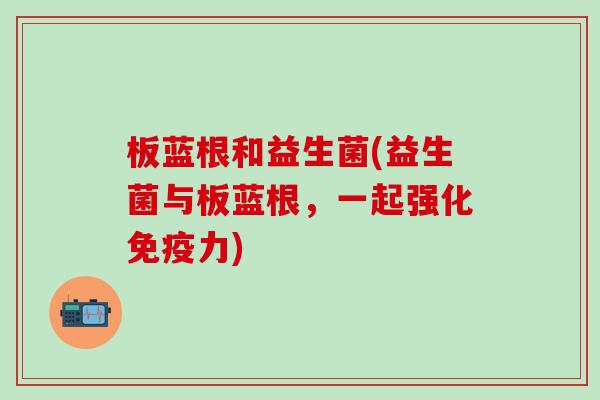 板蓝根和益生菌(益生菌与板蓝根，一起强化免疫力)