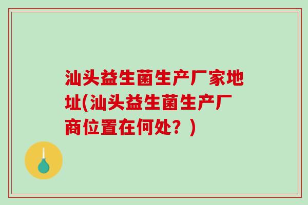 汕头益生菌生产厂家地址(汕头益生菌生产厂商位置在何处？)