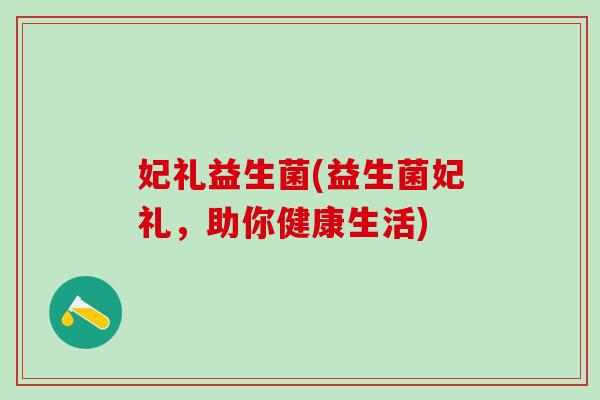 妃礼益生菌(益生菌妃礼，助你健康生活)