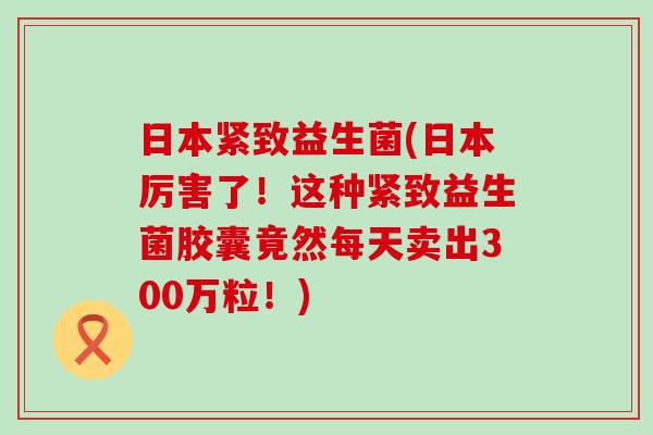 日本紧致益生菌(日本厉害了！这种紧致益生菌胶囊竟然每天卖出300万粒！)