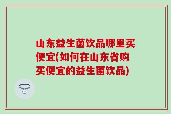 山东益生菌饮品哪里买便宜(如何在山东省购买便宜的益生菌饮品)