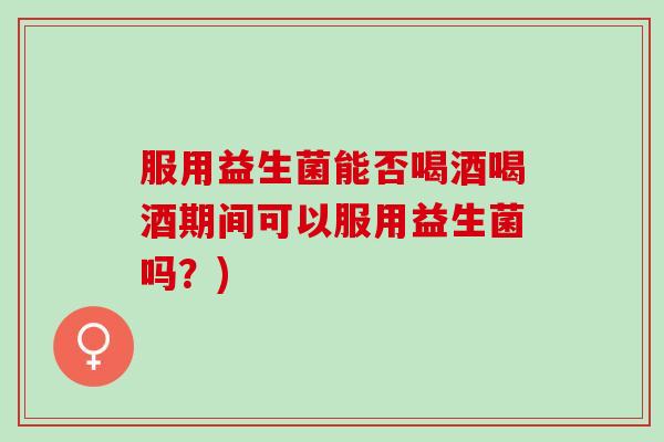 服用益生菌能否喝酒喝酒期间可以服用益生菌吗？)