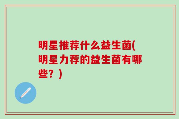 明星推荐什么益生菌(明星力荐的益生菌有哪些？)