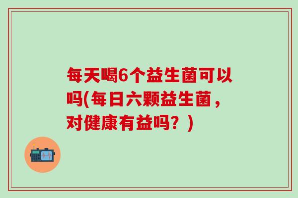 每天喝6个益生菌可以吗(每日六颗益生菌，对健康有益吗？)