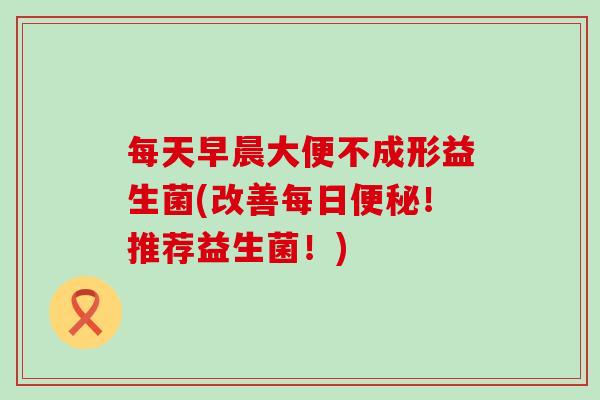 每天早晨大便不成形益生菌(改善每日便秘！推荐益生菌！)