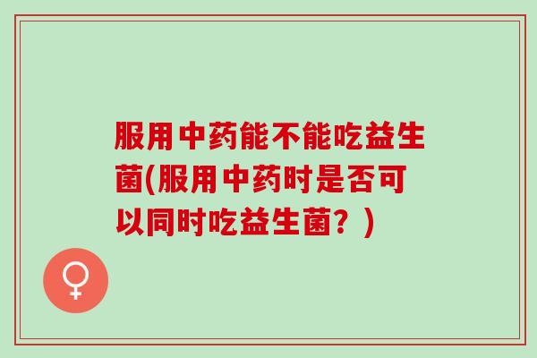 服用中药能不能吃益生菌(服用中药时是否可以同时吃益生菌？)