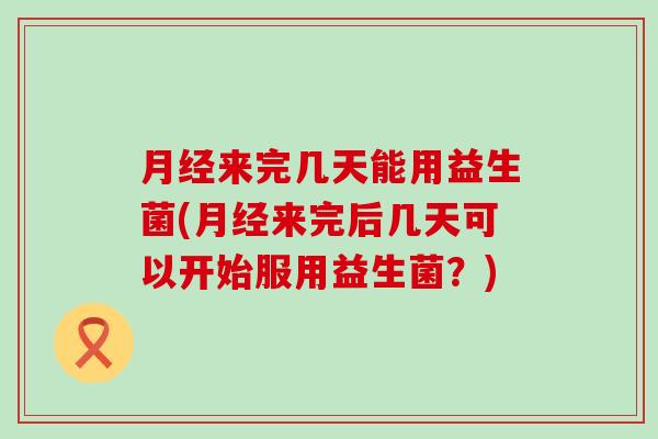 月经来完几天能用益生菌(月经来完后几天可以开始服用益生菌？)