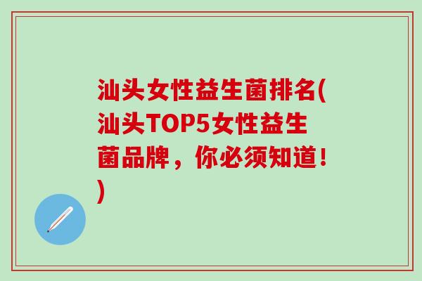 汕头女性益生菌排名(汕头TOP5女性益生菌品牌，你必须知道！)