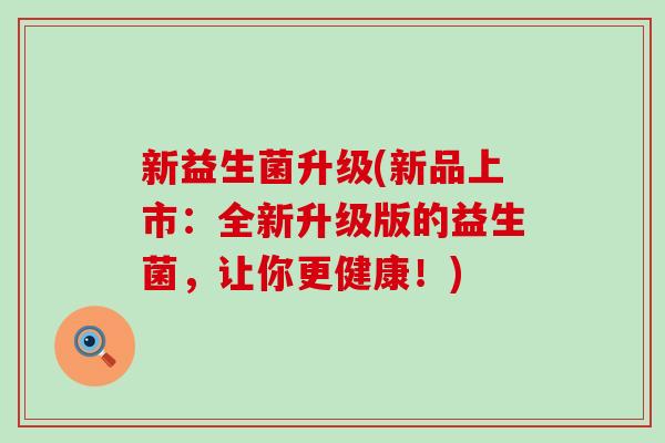 新益生菌升级(新品上市：全新升级版的益生菌，让你更健康！)