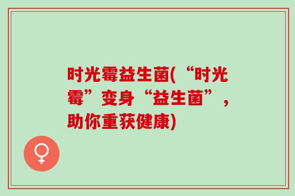 时光霉益生菌(“时光霉”变身“益生菌”，助你重获健康)