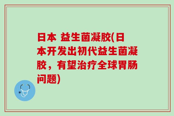 日本 益生菌凝胶(日本开发出初代益生菌凝胶，有望治疗全球胃肠问题)