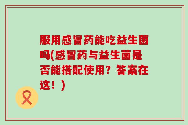 服用感冒药能吃益生菌吗(感冒药与益生菌是否能搭配使用？答案在这！)