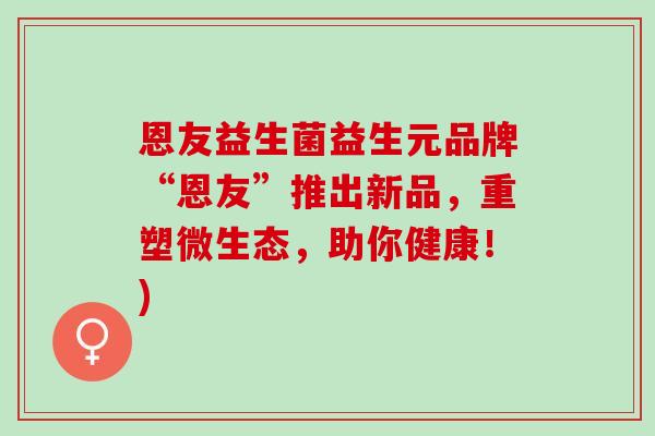 恩友益生菌益生元品牌“恩友”推出新品，重塑微生态，助你健康！)