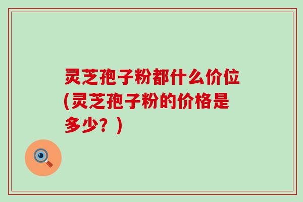 灵芝孢子粉都什么价位(灵芝孢子粉的价格是多少？)
