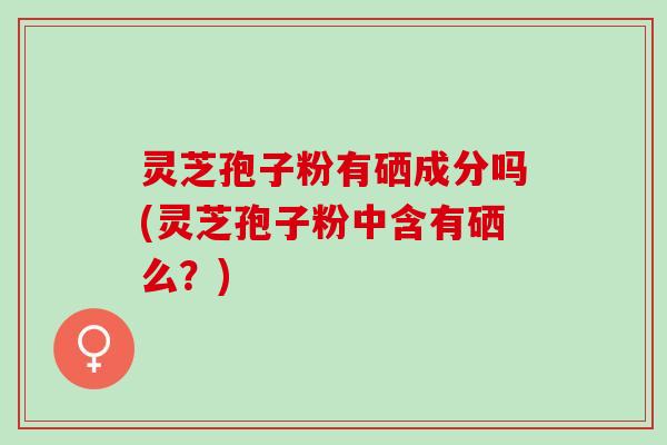 灵芝孢子粉有硒成分吗(灵芝孢子粉中含有硒么？)